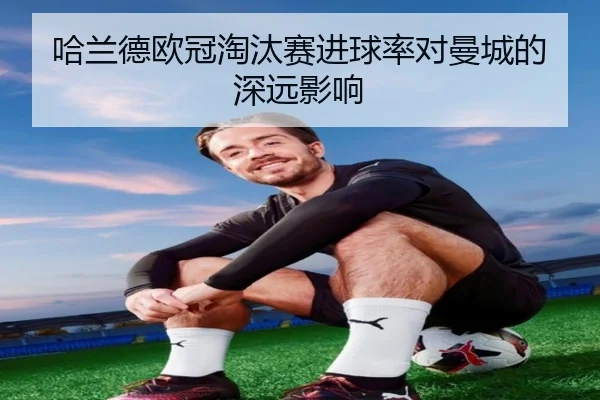 哈兰德欧冠淘汰赛进球率对曼城的深远影响